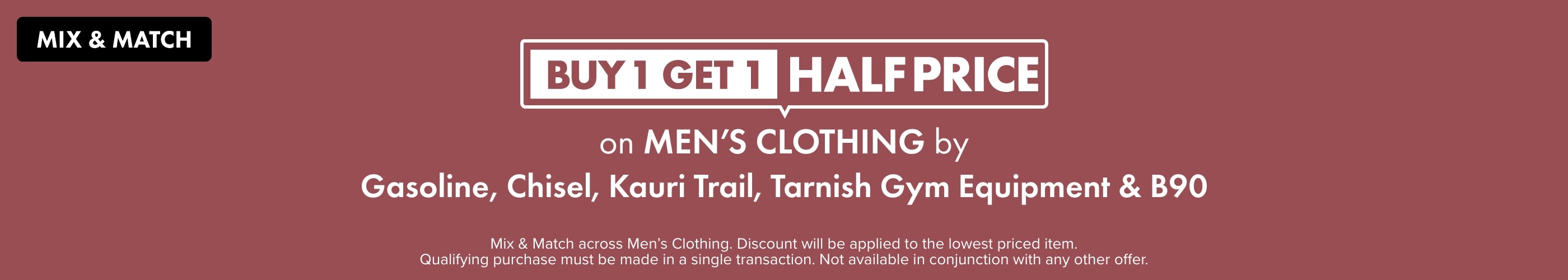 Buy 1 Get 1 Half Price on Men's Clothing by Gasoline, Chisel, Kauri Trail, Tarnish & Gym Equipment