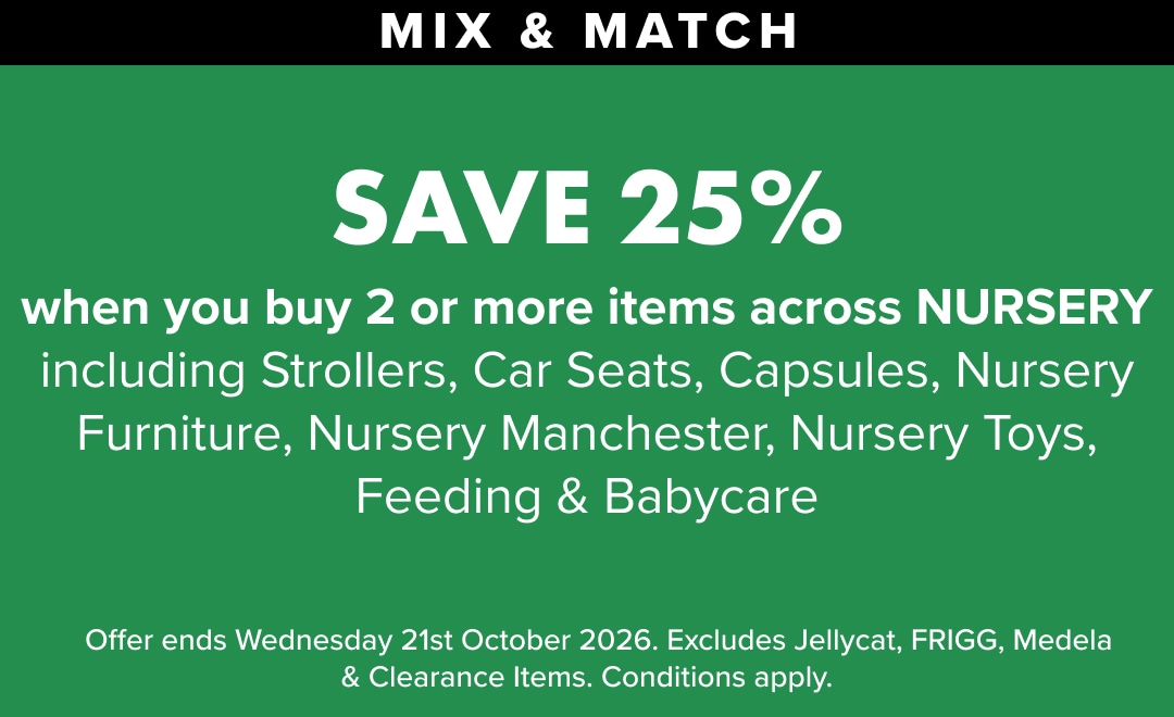 Atleast 25% OFF when you buy 2 or more items across Nursery including Strollers, Car Seats, Capsules, Nursery Furniture, Nursery Manchester, Nursery Toys, Feeding & Babycare.