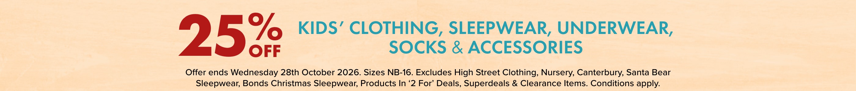 25% OFF Kids' Clothing, Sleepwear, Underwear, Socks & Accessories. Sizes NB-16