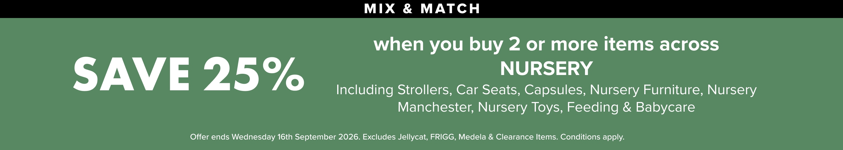 Save 25% when you buy 2 or more Items of nursery, including strollers, Car Seats, Capsules, Nursery Furniture, Nursery Manchester, Nursery Toys, Feeding & Babycare