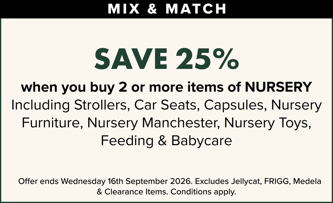 Save 25% when you buy 2 or more Items of nursery, including strollers, Car Seats, Capsules, Nursery Furniture, Nursery Manchester, Nursery Toys, Feeding & Babycare