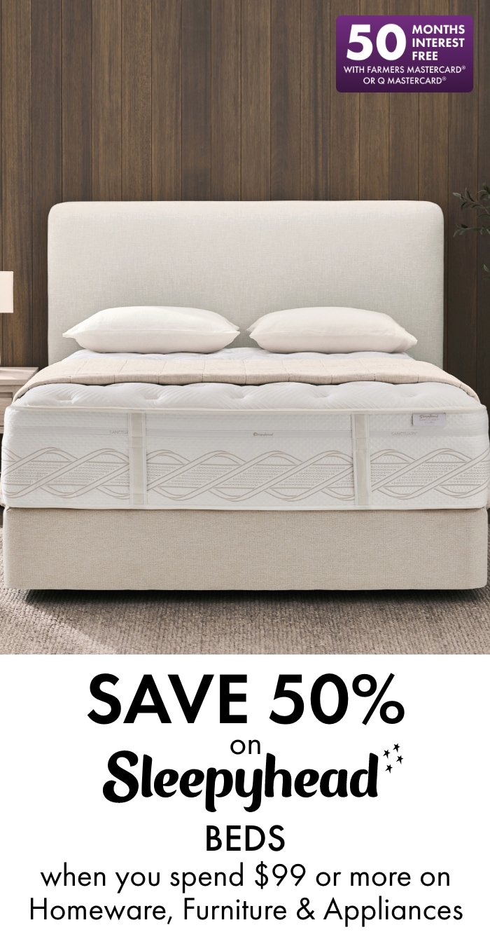 Save 50% on Sleepyhead beds when you spend $99 or more on Homeware, Furniture & Appliances. 50 months interest free with Farmers Mastercard or Q Mastercard.