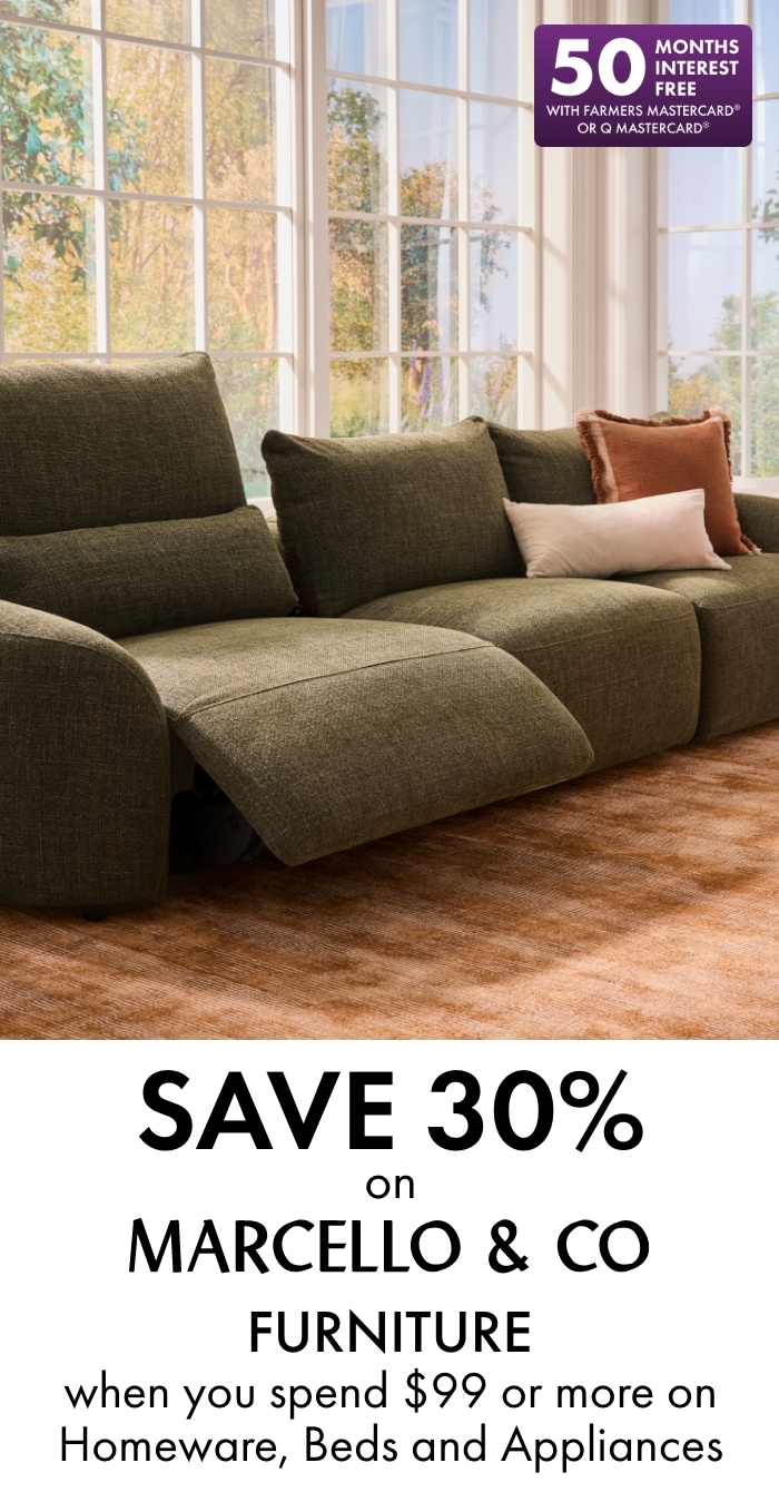 Save 30% on Marcello & Co furniture when you spend $99 or more on Homeware, Beds and Appliances. 50 months interest free with Farmers Mastercard or Q Mastercard.