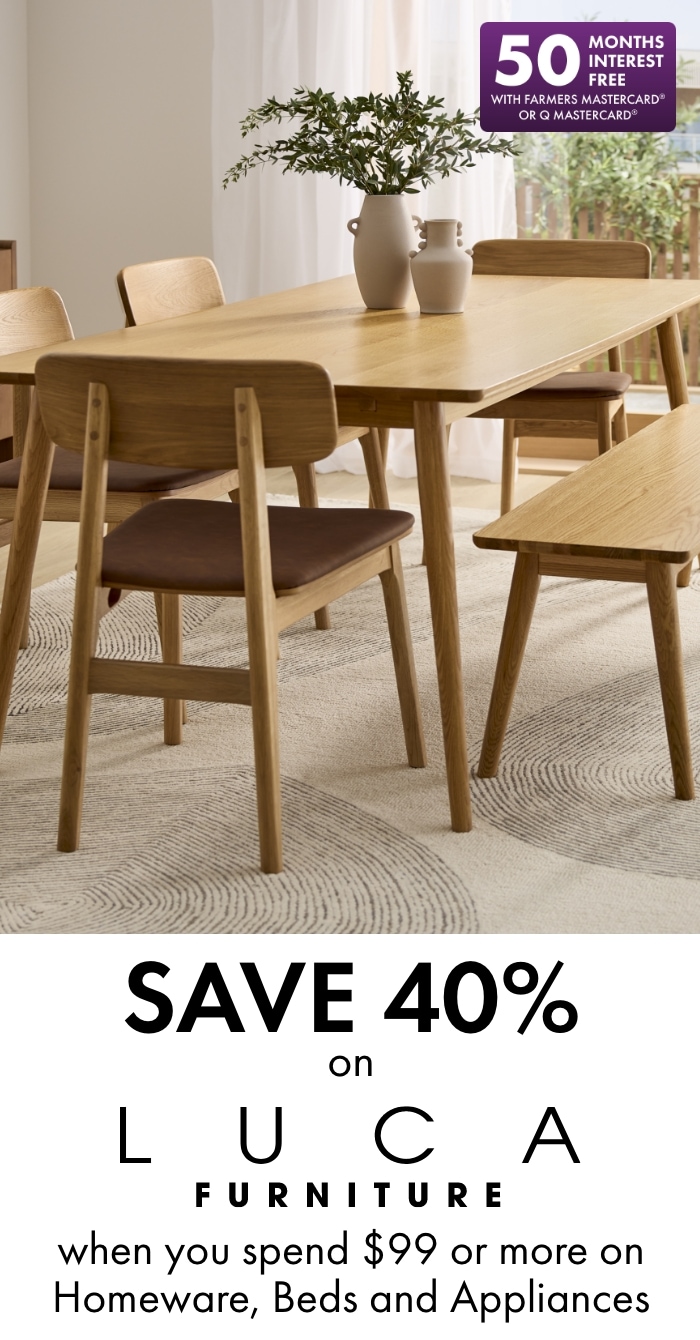 Save 40% on LUCA Furniture when you spend $99 or more on Homeware, Beds and Appliances. 50 months interest free with Farmers Mastercard or Q Mastercard.